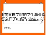 山东管理学院的学生毕业都怎么样了(山管毕业生去向)