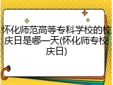 怀化师范高等专科学校的校庆日是哪一天(怀化师专校庆日)