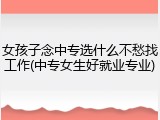 女孩子念中专选什么不愁找工作(中专女生好就业专业)