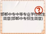 邯郸中专中等专业学校招生简章(邯郸中专招生简章)