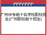 广州中专前十名学校职校招生(广州职校前十招生)