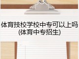体育技校学校中专可以上吗(体育中专招生)