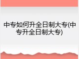 中专如何升全日制大专(中专升全日制大专)