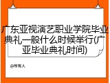 广东亚视演艺职业学院毕业典礼一般什么时候举行(广亚毕业典礼时间)