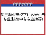 初三毕业技校学什么好中专专业(技校中专专业推荐)