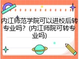 内江师范学院可以进校后转专业吗？(内江师院可转专业吗)