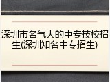 深圳市名气大的中专技校招生(深圳知名中专招生)