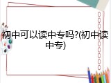 初中可以读中专吗?(初中读中专)