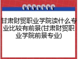 甘肃财贸职业学院读什么专业比较有前景(甘肃财贸职业学院前景专业)