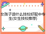 女孩子读什么技校好呢中专生(女生技校推荐)