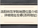 洛阳师范学院地理位置介绍，详细地址在哪(洛师地址)