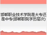 邯郸职业技术学院是大专还是中专(邯郸职院学历层次)