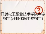开封化工职业技术学院中专招生(开封化院中专招生)