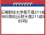 云南财经大学是不是211或985高校(云财大是211或985吗)
