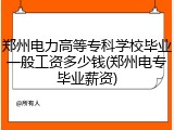 郑州电力高等专科学校毕业一般工资多少钱(郑州电专毕业薪资)