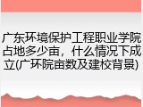 广东环境保护工程职业学院占地多少亩，什么情况下成立(广环院亩数及建校背景)