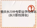 重庆永川中专职业学校排名(永川职校排名)