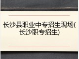 长沙县职业中专招生现场(长沙职专招生)