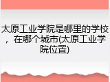 太原工业学院是哪里的学校，在哪个城市(太原工业学院位置)