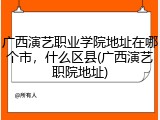 广西演艺职业学院地址在哪个市，什么区县(广西演艺职院地址)