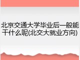 北京交通大学毕业后一般能干什么呢(北交大就业方向)