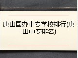 唐山国办中专学校排行(唐山中专排名)