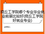 商丘工学院哪个专业毕业就业前景比较好(商丘工学院好就业专业)
