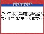 辽宁工业大学可以进校后转专业吗？(辽宁工大转专业)