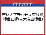 吉林大学专业开设有哪些,特色在哪(吉大专业特色)