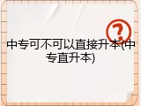 中专可不可以直接升本(中专直升本)