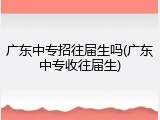 广东中专招往届生吗(广东中专收往届生)