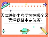 天津铁路中专学校在哪个区(天津铁路中专位置)