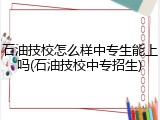石油技校怎么样中专生能上吗(石油技校中专招生)