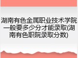 湖南有色金属职业技术学院一般要多少分才能录取(湖南有色职院录取分数)