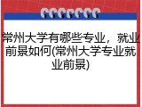 常州大学有哪些专业，就业前景如何(常州大学专业就业前景)