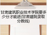 甘肃建筑职业技术学院要多少分才能进(甘肃建院录取分数线)