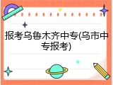 报考乌鲁木齐中专(乌市中专报考)
