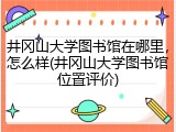 井冈山大学图书馆在哪里，怎么样(井冈山大学图书馆位置评价)