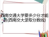 西南交通大学要多少分才能进(西南交大录取分数线)
