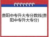贵阳中专升大专分数线(贵阳中专升大专分)