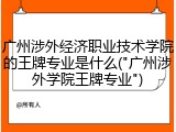 广州涉外经济职业技术学院的王牌专业是什么("广州涉外学院王牌专业")