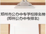 郑州市公办中专学校排名榜(郑州公办中专排名)