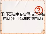 玉门石油中专官网技工学校电话(玉门石油技校电话)