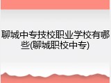 聊城中专技校职业学校有哪些(聊城职校中专)