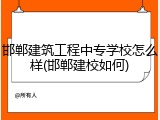 邯郸建筑工程中专学校怎么样(邯郸建校如何)