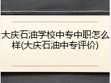 大庆石油学校中专中职怎么样(大庆石油中专评价)