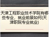 天津工程职业技术学院有哪些专业，就业前景如何(天津职院专业就业)