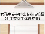 女孩中专学什么专业技校最好(中专女生优选专业)