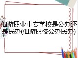 仙游职业中专学校是公办还是民办(仙游职校公办民办)