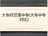 大专好还是中专(大专中专对比)